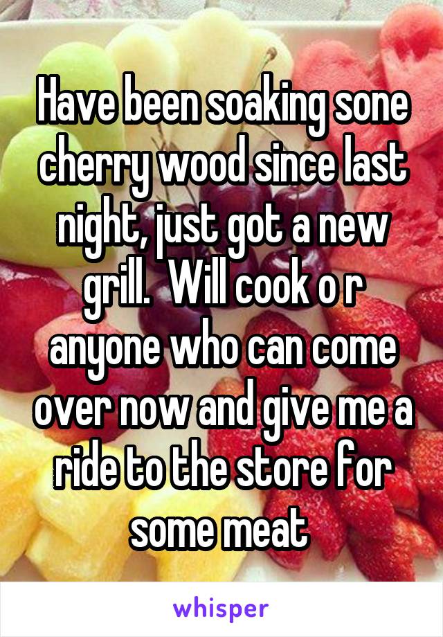 Have been soaking sone cherry wood since last night, just got a new grill.  Will cook o r anyone who can come over now and give me a ride to the store for some meat 