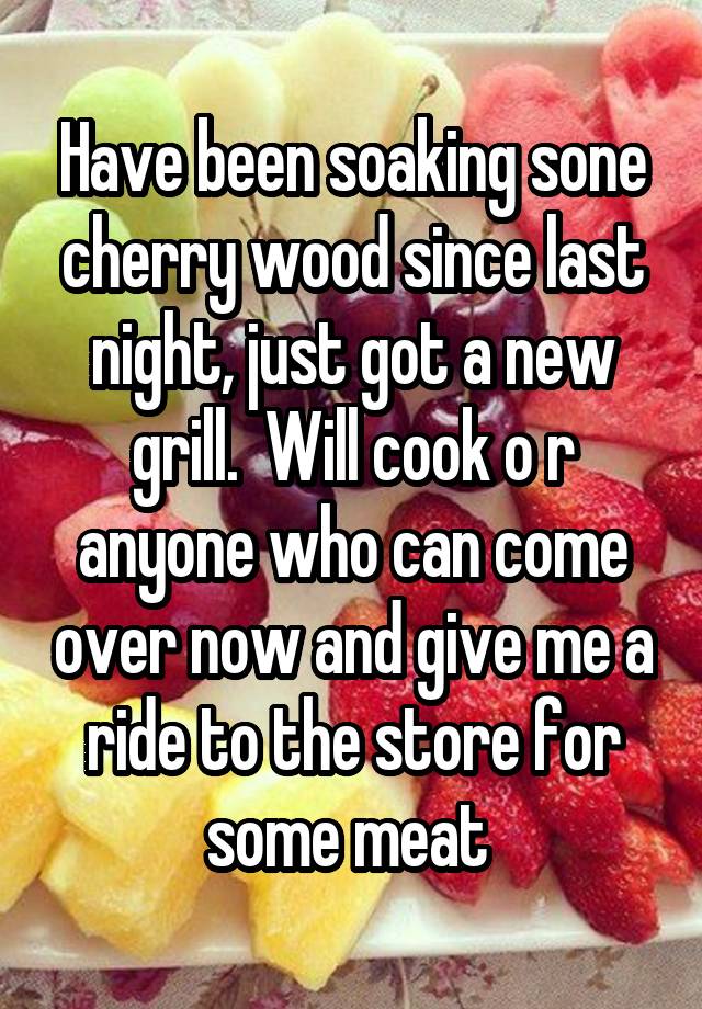 Have been soaking sone cherry wood since last night, just got a new grill.  Will cook o r anyone who can come over now and give me a ride to the store for some meat 