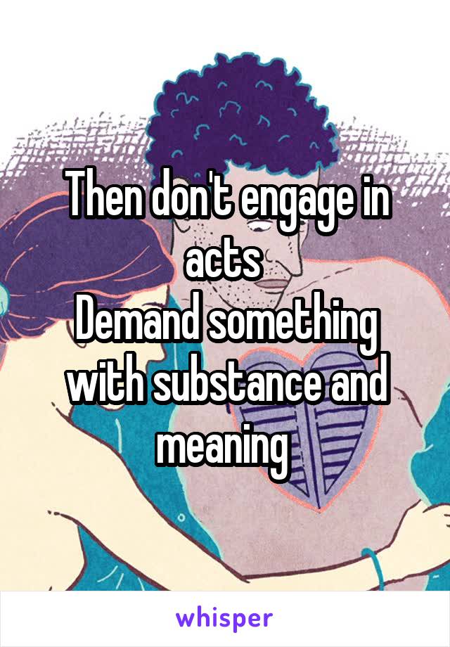 Then don't engage in acts 
Demand something with substance and meaning 