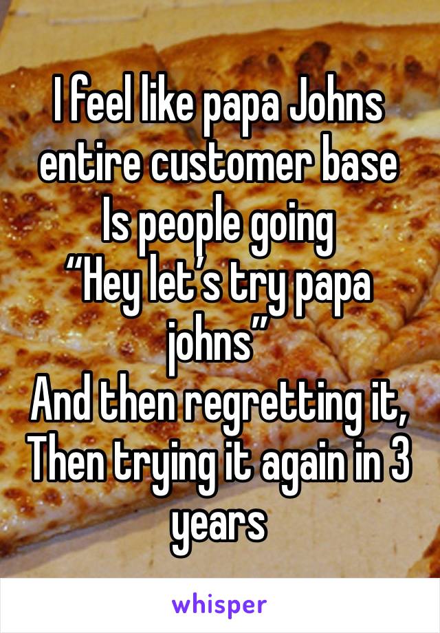 I feel like papa Johns entire customer base
Is people going 
“Hey let’s try papa johns”
And then regretting it,
Then trying it again in 3 years 