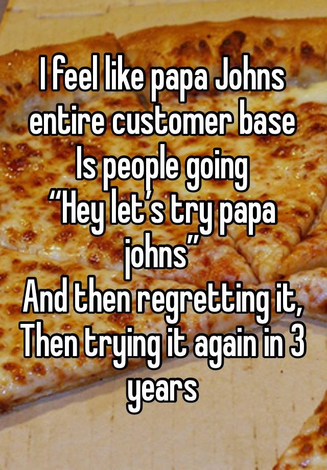 I feel like papa Johns entire customer base
Is people going 
“Hey let’s try papa johns”
And then regretting it,
Then trying it again in 3 years 