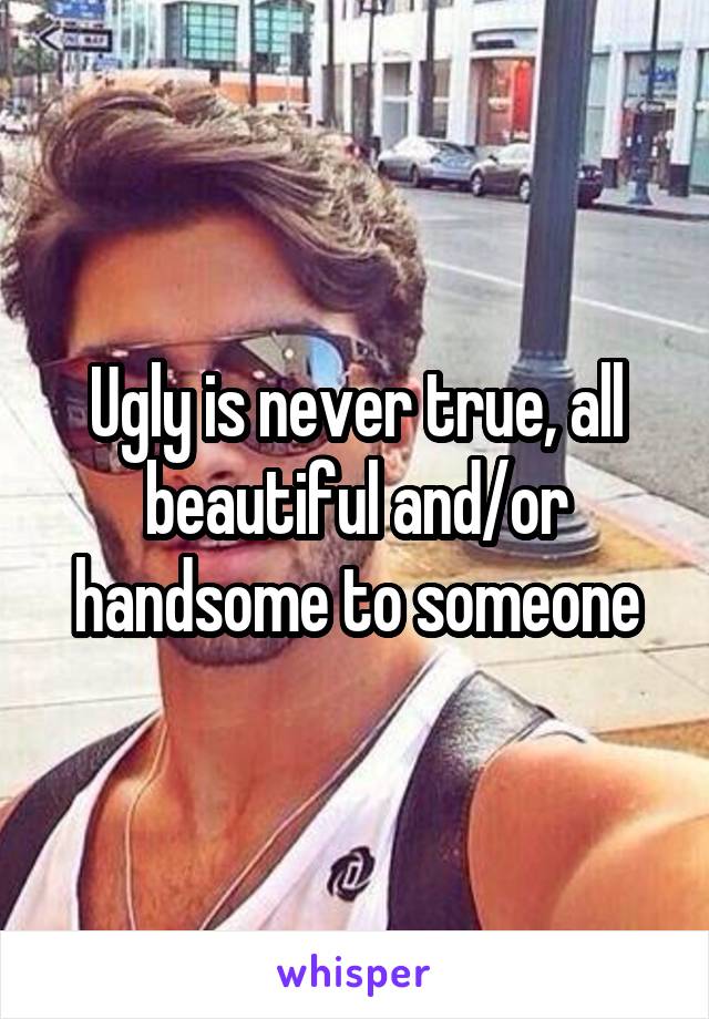 Ugly is never true, all beautiful and/or handsome to someone