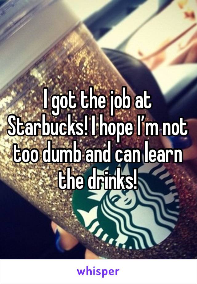 I got the job at Starbucks! I hope I’m not too dumb and can learn the drinks! 