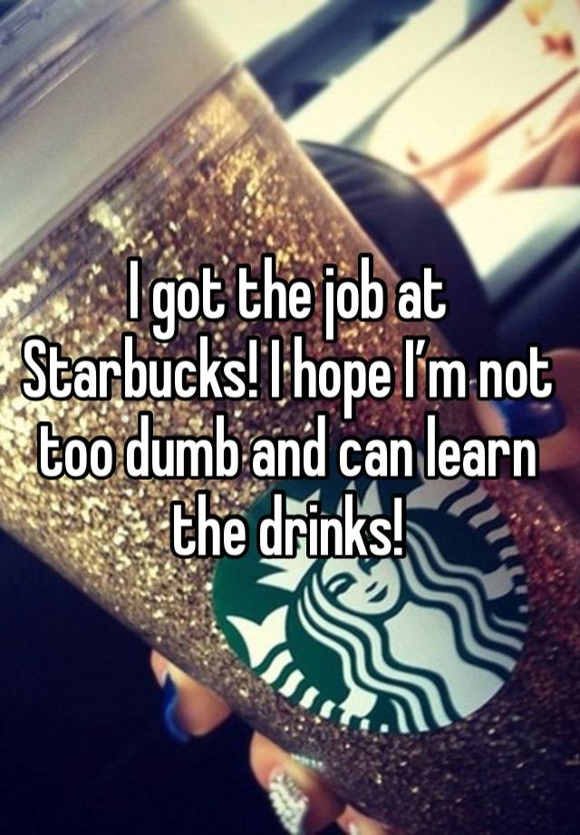 I got the job at Starbucks! I hope I’m not too dumb and can learn the drinks! 