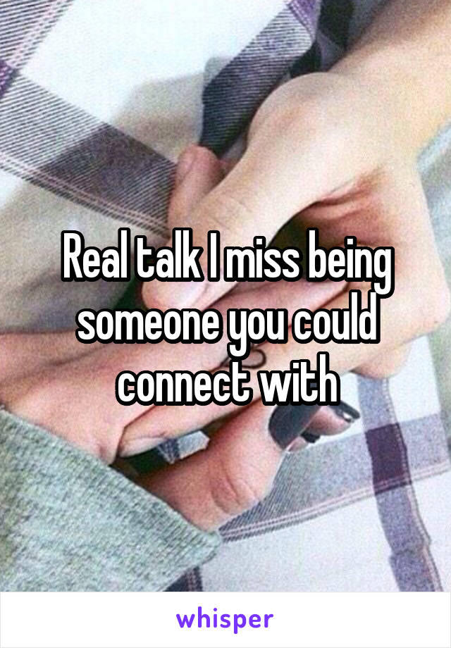 Real talk I miss being someone you could connect with