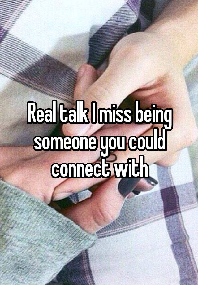 Real talk I miss being someone you could connect with