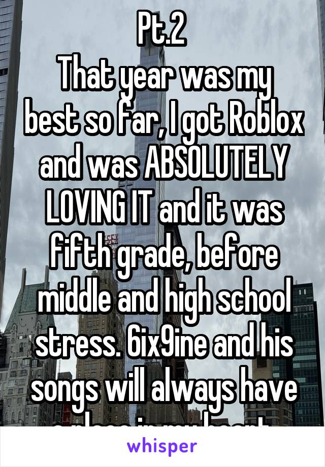 Pt.2 
That year was my best so far, I got Roblox and was ABSOLUTELY LOVING IT and it was fifth grade, before middle and high school stress. 6ix9ine and his songs will always have a place in my heart 