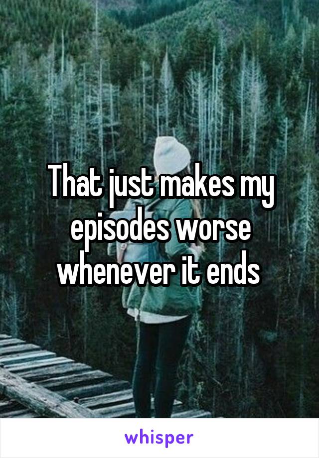 That just makes my episodes worse whenever it ends 