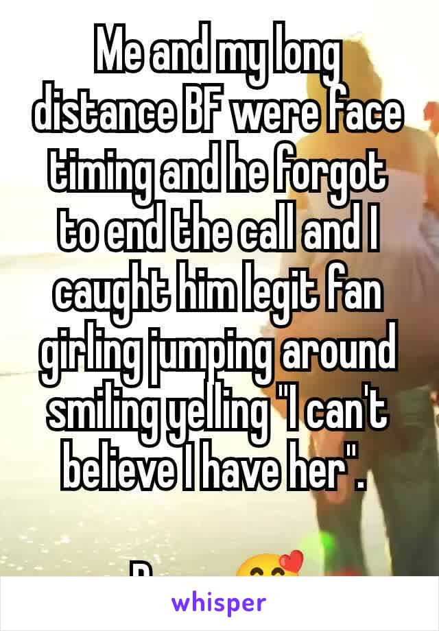 Me and my long distance BF were face timing and he forgot to end the call and I caught him legit fan girling jumping around smiling yelling "I can't believe I have her". 

Damn 🥰