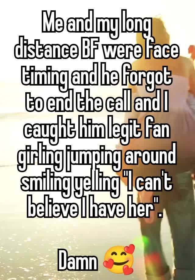 Me and my long distance BF were face timing and he forgot to end the call and I caught him legit fan girling jumping around smiling yelling "I can't believe I have her". 

Damn 🥰