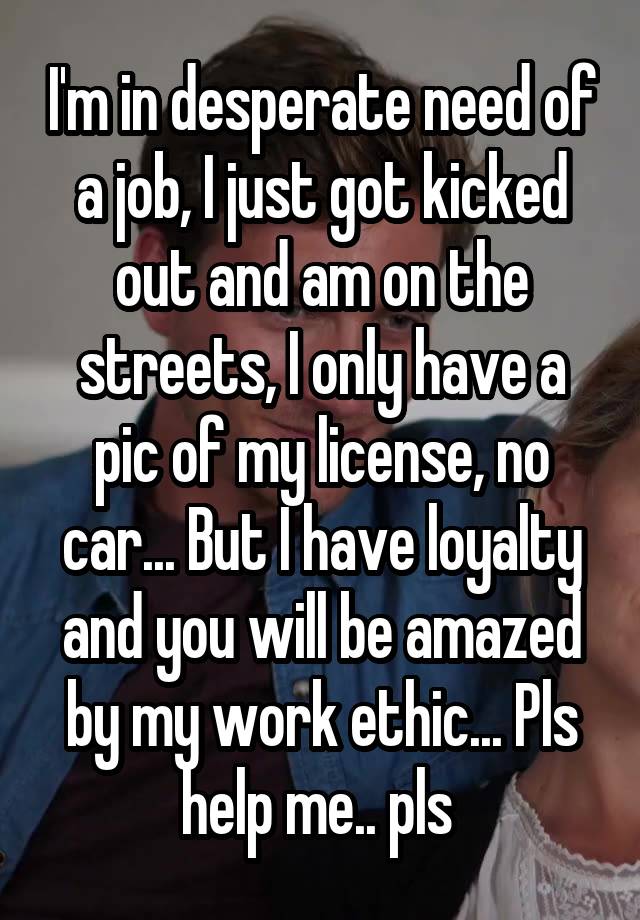 I'm in desperate need of a job, I just got kicked out and am on the streets, I only have a pic of my license, no car... But I have loyalty and you will be amazed by my work ethic... Pls help me.. pls 