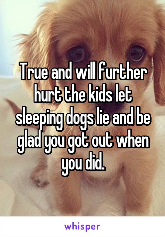 True and will further hurt the kids let sleeping dogs lie and be glad you got out when you did.