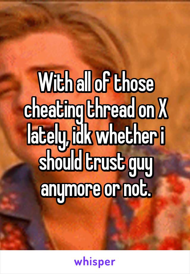 With all of those cheating thread on X lately, idk whether i should trust guy anymore or not.