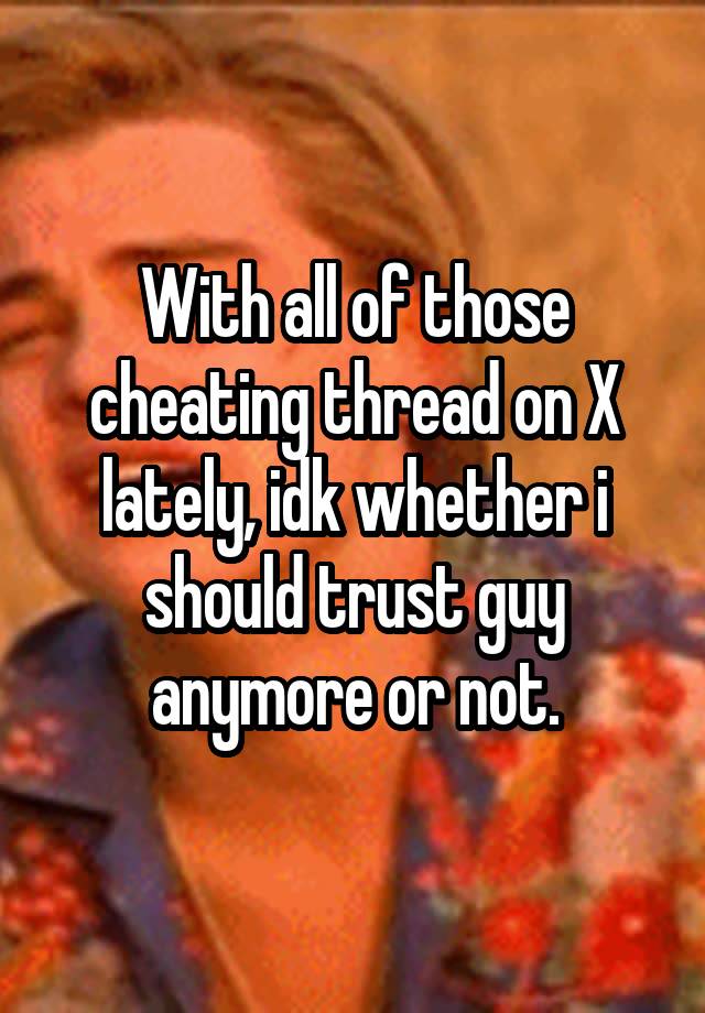 With all of those cheating thread on X lately, idk whether i should trust guy anymore or not.