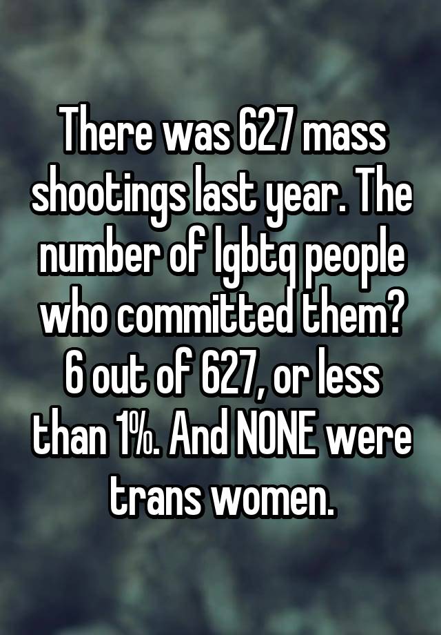 There was 627 mass shootings last year. The number of lgbtq people who committed them? 6 out of 627, or less than 1%. And NONE were trans women.
