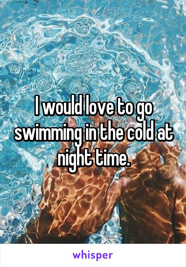 I would love to go swimming in the cold at night time.