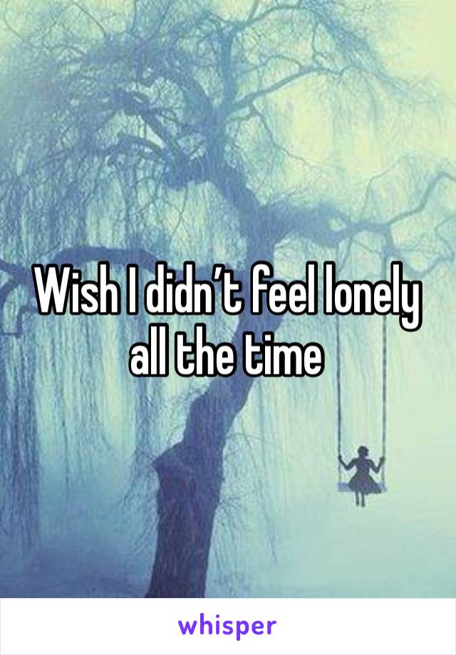 Wish I didn’t feel lonely all the time 