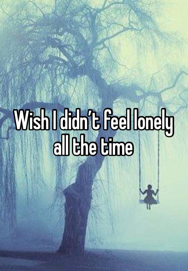 Wish I didn’t feel lonely all the time 