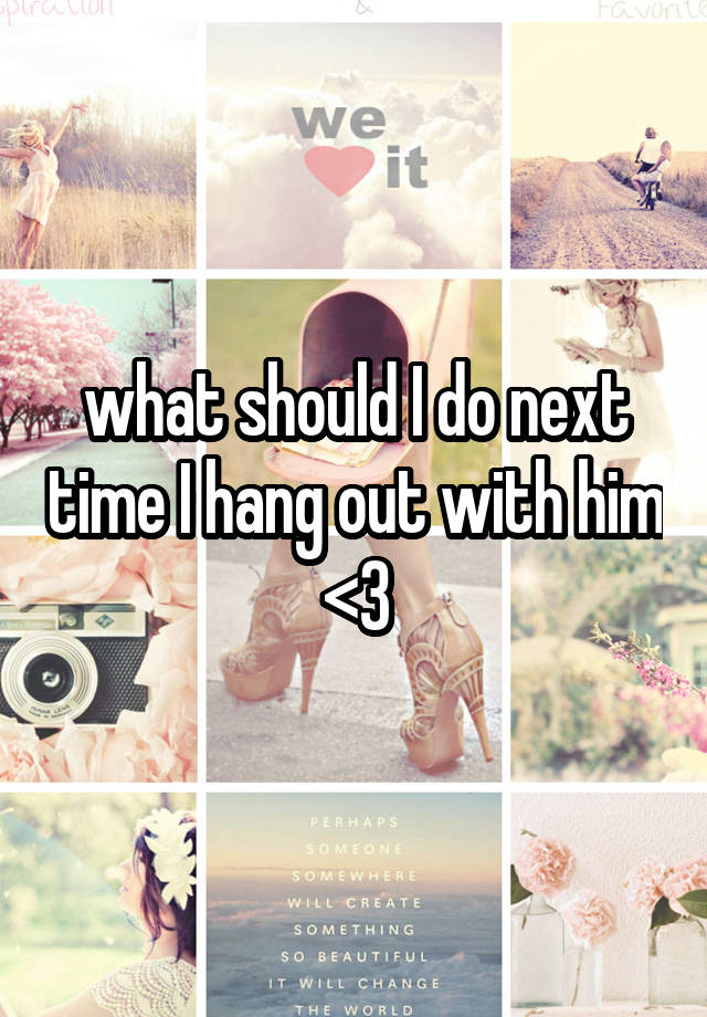 what should I do next time I hang out with him <3