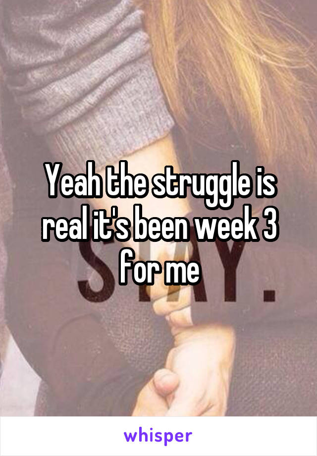 Yeah the struggle is real it's been week 3 for me