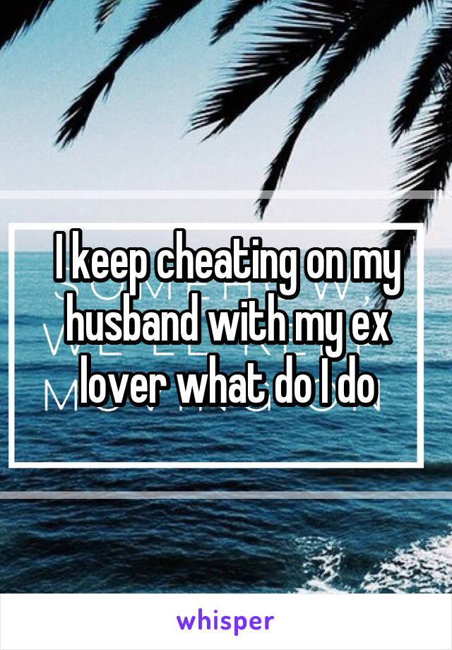 I keep cheating on my husband with my ex lover what do I do