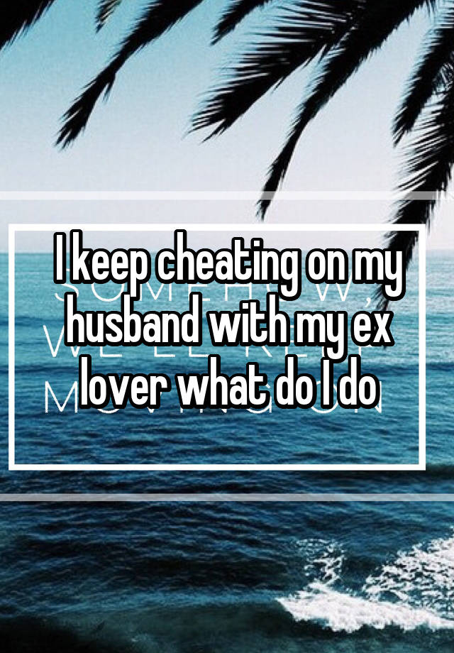 I keep cheating on my husband with my ex lover what do I do