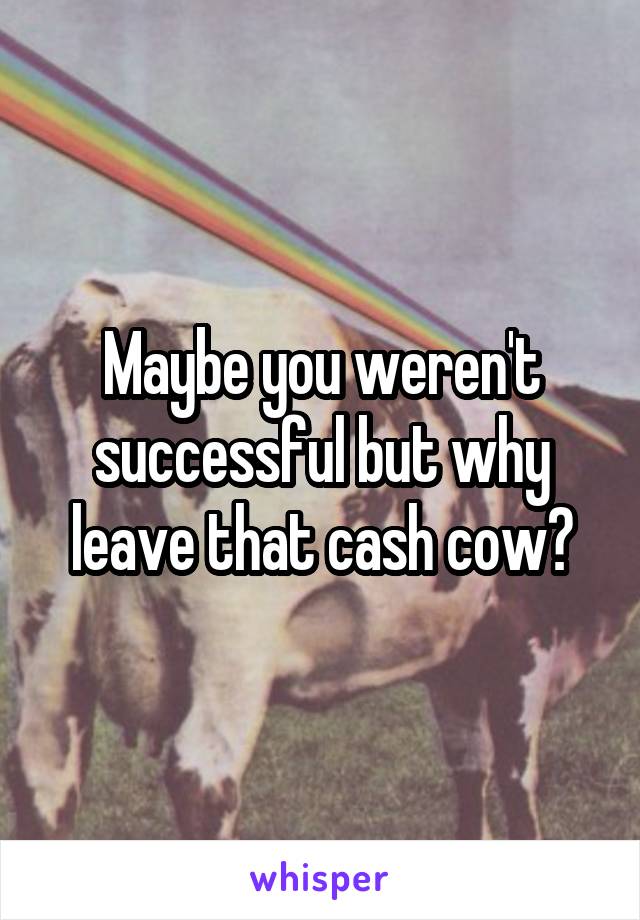 Maybe you weren't successful but why leave that cash cow?