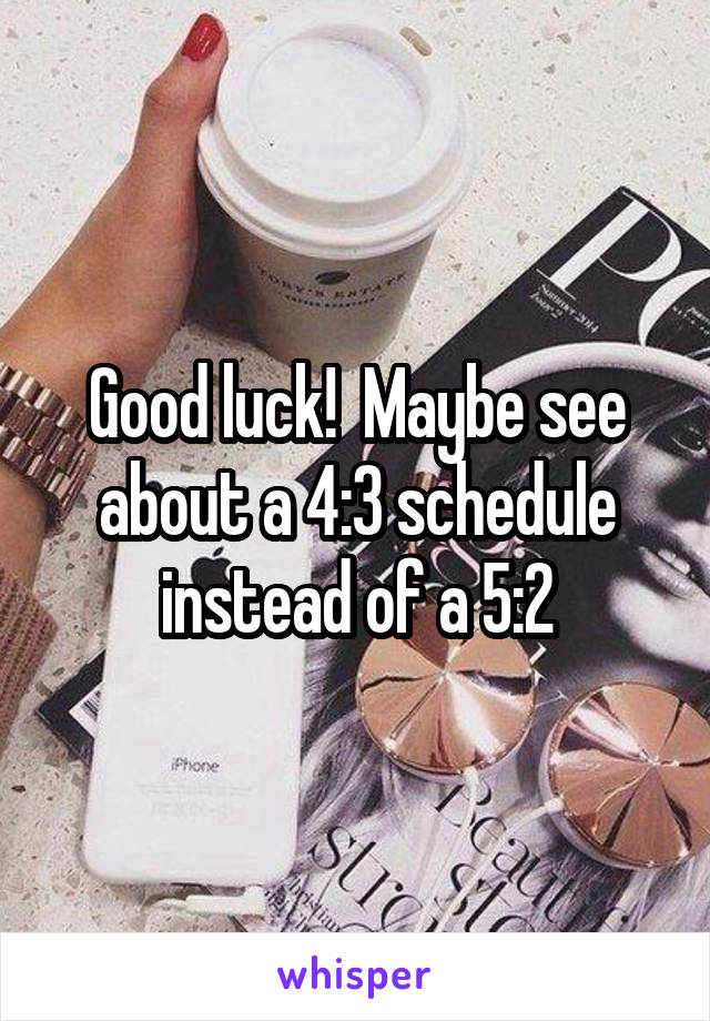 Good luck!  Maybe see about a 4:3 schedule instead of a 5:2