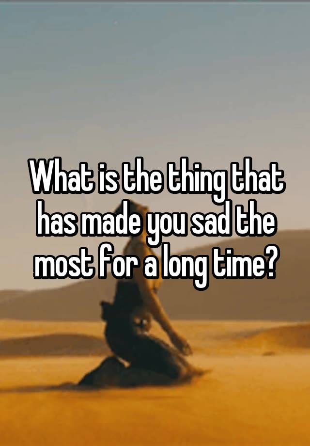 What is the thing that has made you sad the most for a long time?