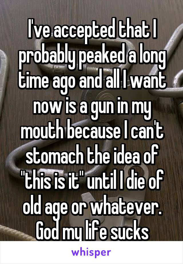 I've accepted that I probably peaked a long time ago and all I want now is a gun in my mouth because I can't stomach the idea of "this is it" until I die of old age or whatever. God my life sucks