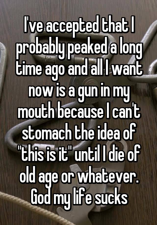 I've accepted that I probably peaked a long time ago and all I want now is a gun in my mouth because I can't stomach the idea of "this is it" until I die of old age or whatever. God my life sucks