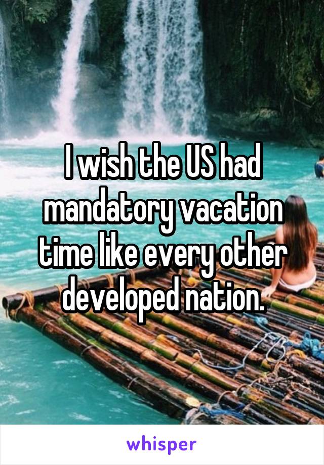 I wish the US had mandatory vacation time like every other developed nation.