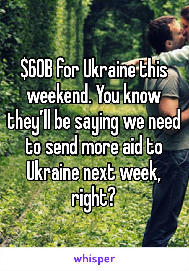 $60B for Ukraine this weekend. You know they’ll be saying we need to send more aid to Ukraine next week, right?