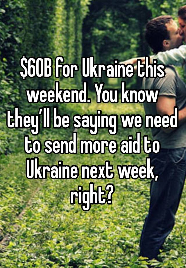 $60B for Ukraine this weekend. You know they’ll be saying we need to send more aid to Ukraine next week, right?