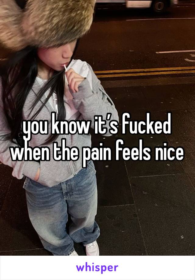 you know it’s fucked when the pain feels nice 