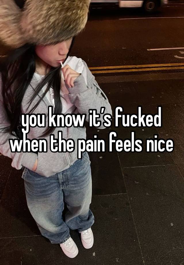 you know it’s fucked when the pain feels nice 