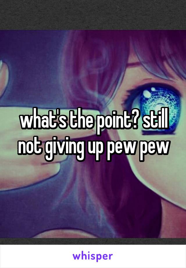 what's the point? still not giving up pew pew