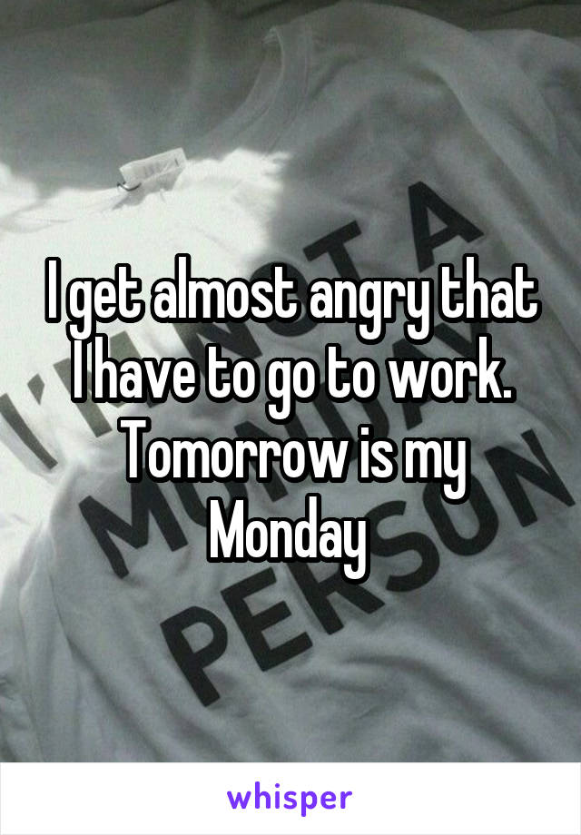 I get almost angry that I have to go to work. Tomorrow is my Monday 