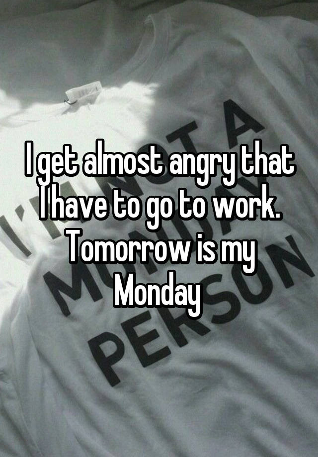 I get almost angry that I have to go to work. Tomorrow is my Monday 