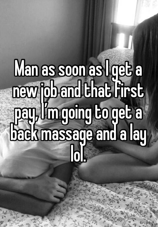 Man as soon as I get a new job and that first pay, I’m going to get a back massage and a lay lol. 