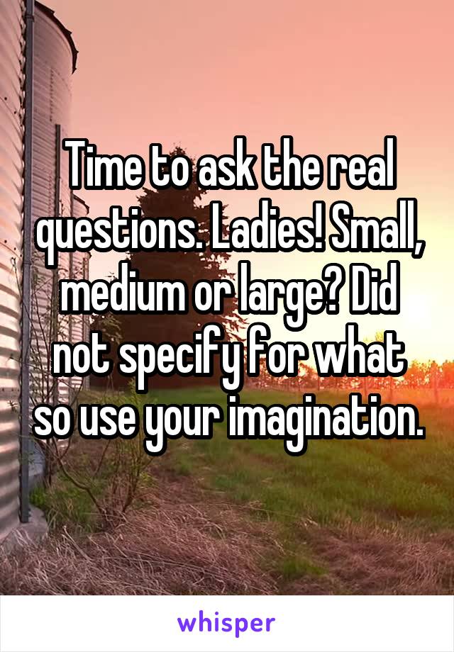 Time to ask the real questions. Ladies! Small, medium or large? Did not specify for what so use your imagination. 