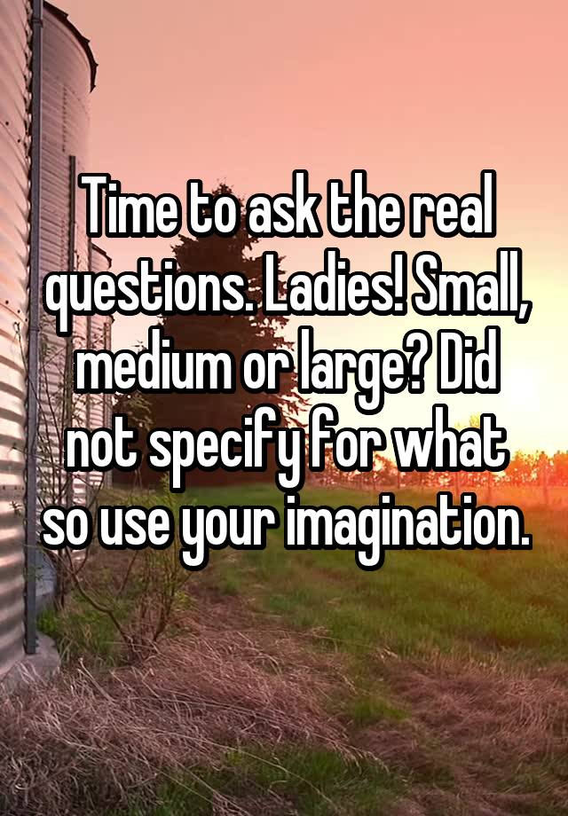 Time to ask the real questions. Ladies! Small, medium or large? Did not specify for what so use your imagination. 