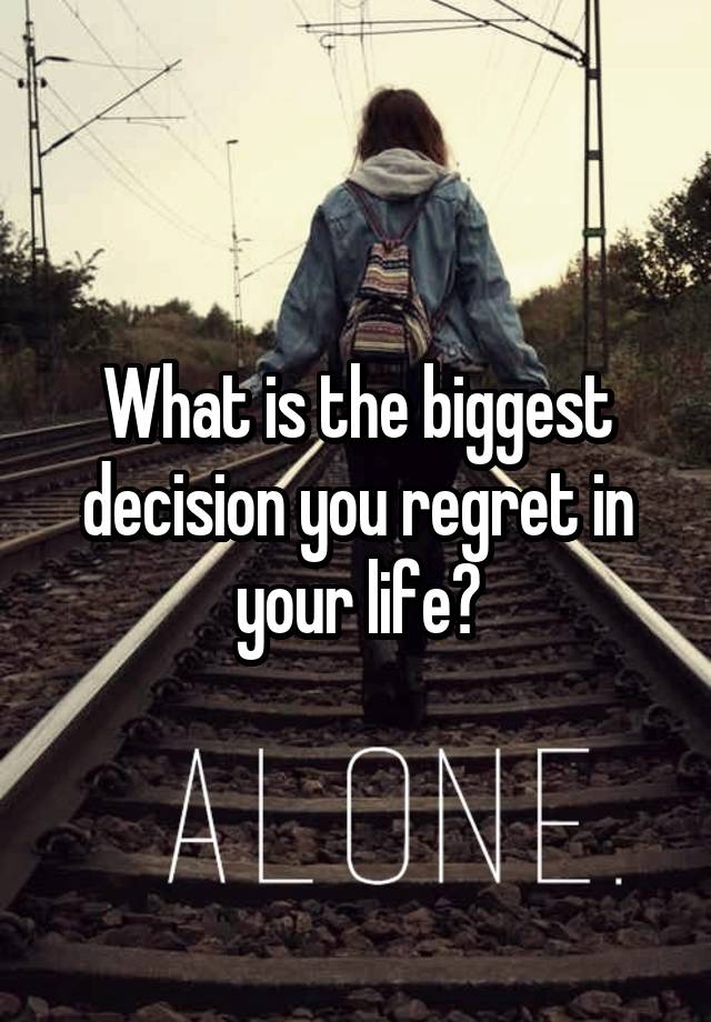 What is the biggest decision you regret in your life?