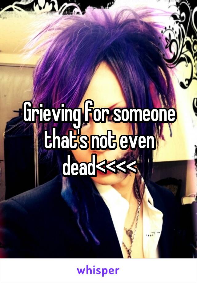 Grieving for someone that's not even dead<<<<