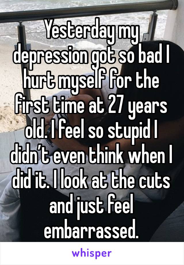 Yesterday my depression got so bad I hurt myself for the first time at 27 years old. I feel so stupid I didn’t even think when I did it. I look at the cuts and just feel embarrassed. 