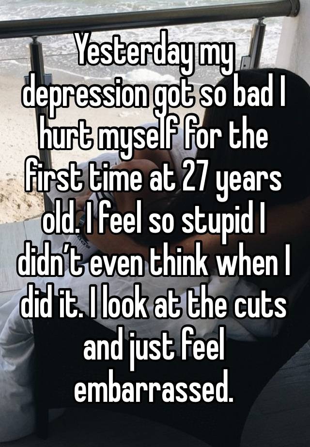 Yesterday my depression got so bad I hurt myself for the first time at 27 years old. I feel so stupid I didn’t even think when I did it. I look at the cuts and just feel embarrassed. 