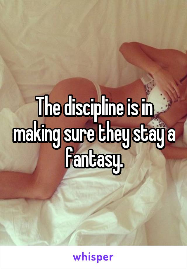 The discipline is in making sure they stay a fantasy.