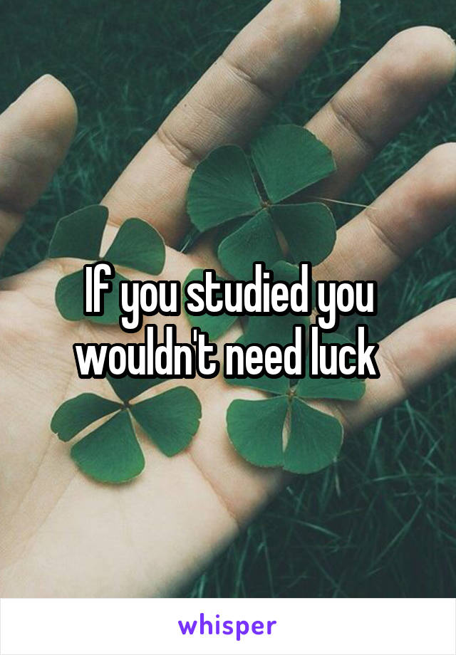 If you studied you wouldn't need luck 