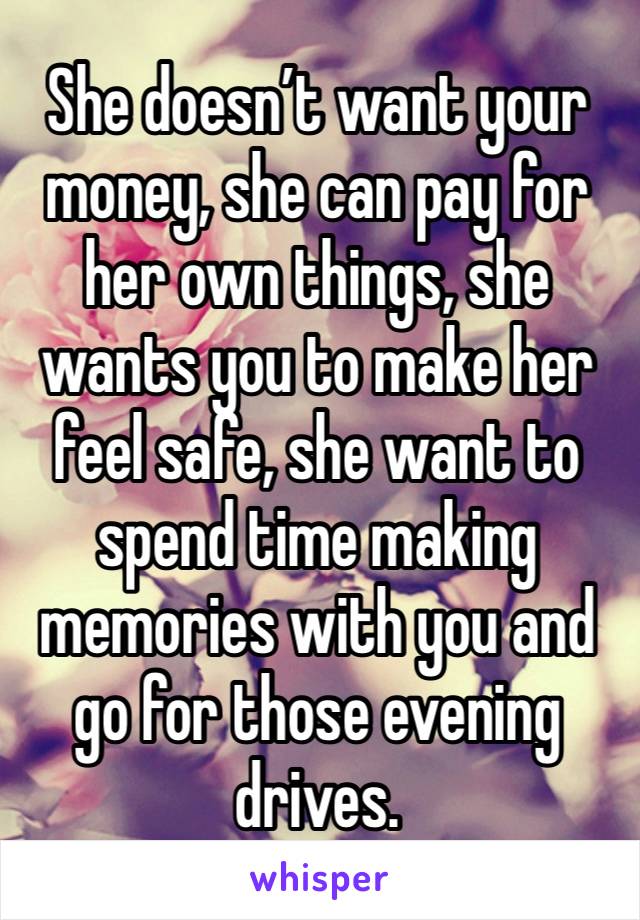 She doesn’t want your money, she can pay for her own things, she wants you to make her feel safe, she want to spend time making memories with you and go for those evening drives. 