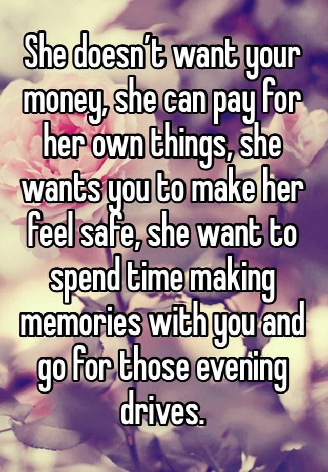 She doesn’t want your money, she can pay for her own things, she wants you to make her feel safe, she want to spend time making memories with you and go for those evening drives. 